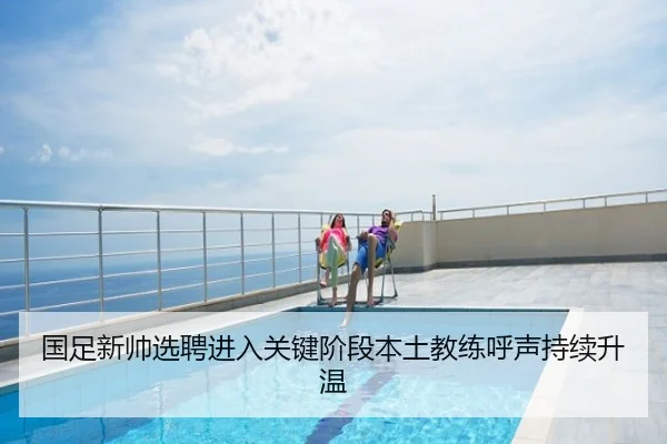 国足新帅选聘进入关键阶段本土教练呼声持续升温