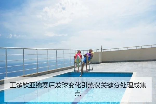 王楚钦亚锦赛后发球变化引热议关键分处理成焦点