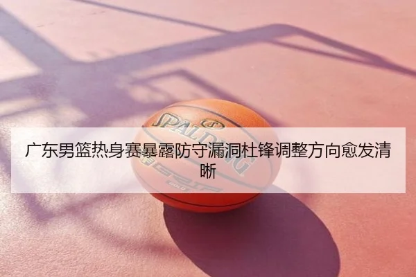 广东男篮热身赛暴露防守漏洞杜锋调整方向愈发清晰