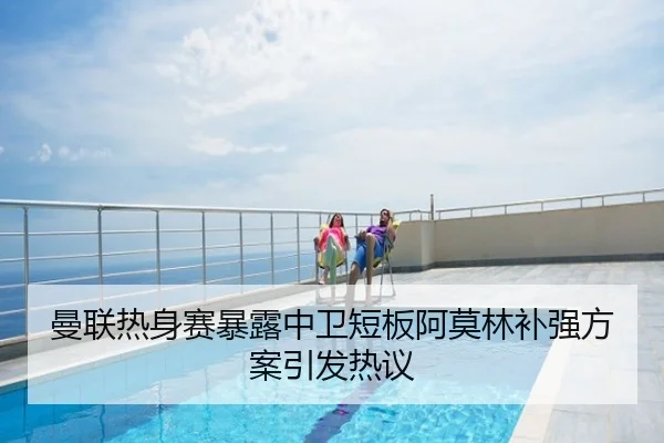 曼联热身赛暴露中卫短板阿莫林补强方案引发热议