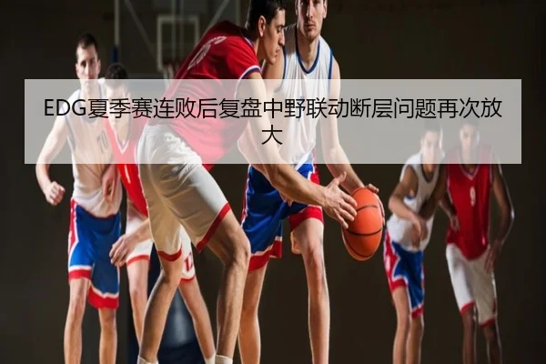 EDG夏季赛连败后复盘中野联动断层问题再次放大