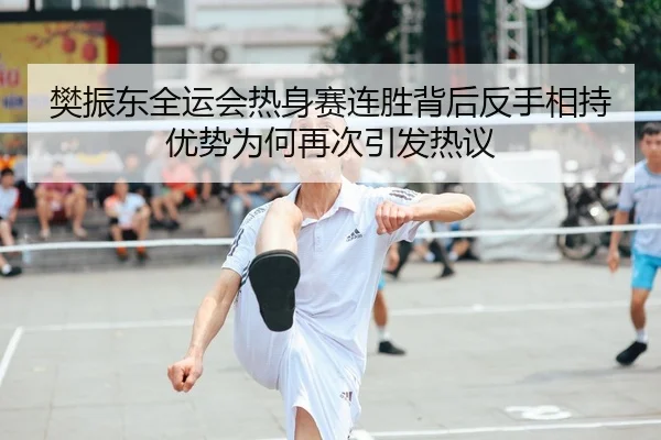 樊振东全运会热身赛连胜背后反手相持优势为何再次引发热议
