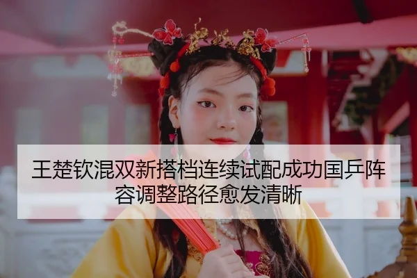 王楚钦混双新搭档连续试配成功国乒阵容调整路径愈发清晰