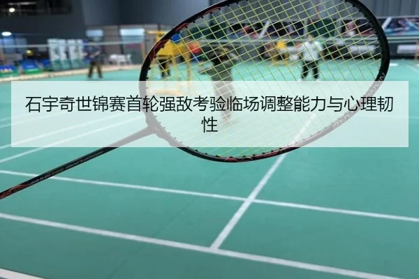 石宇奇世锦赛首轮强敌考验临场调整能力与心理韧性