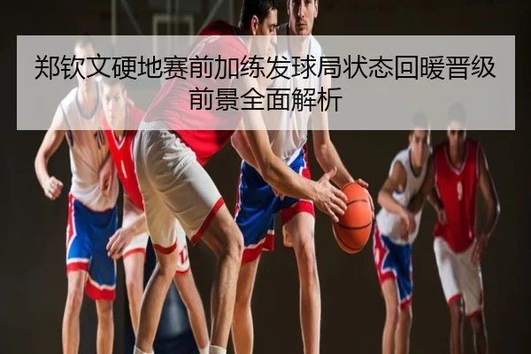 郑钦文硬地赛前加练发球局状态回暖晋级前景全面解析
