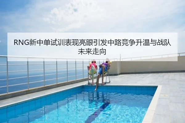 RNG新中单试训表现亮眼引发中路竞争升温与战队未来走向